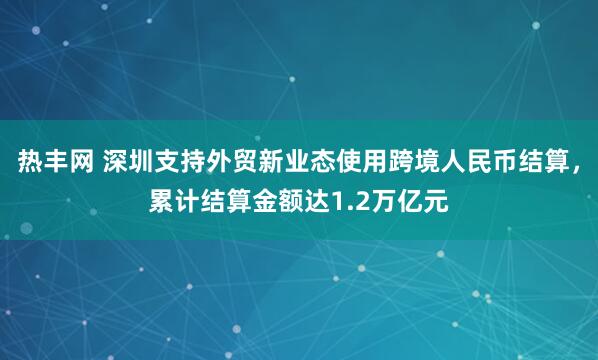 热丰网 深圳支持外贸新业态使用跨境人民币结算，累计结算金额达1.2万亿元