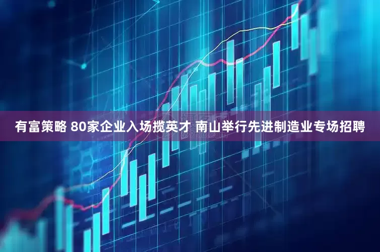 有富策略 80家企业入场揽英才 南山举行先进制造业专场招聘