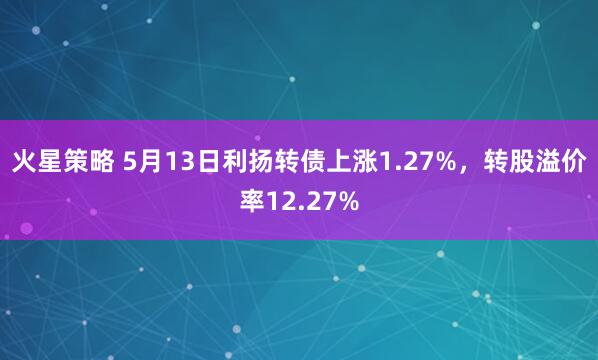 火星策略 5月13日利扬转债上涨1.27%，转股溢价率12.27%
