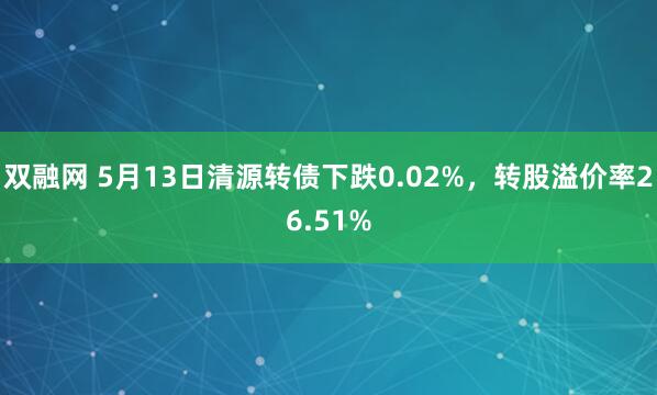 双融网 5月13日清源转债下跌0.02%，转股溢价率26.51%