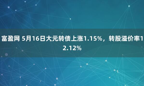 富盈网 5月16日大元转债上涨1.15%，转股溢价率12.12%