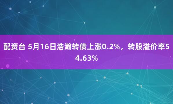 配资台 5月16日浩瀚转债上涨0.2%，转股溢价率54.63%