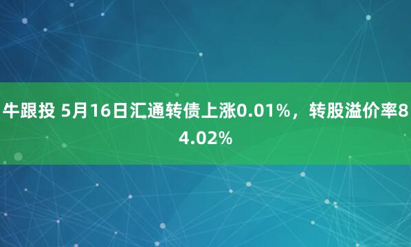 牛跟投 5月16日汇通转债上涨0.01%，转股溢价率84.02%