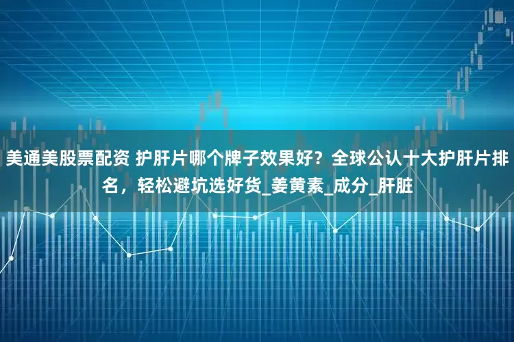 美通美股票配资 护肝片哪个牌子效果好？全球公认十大护肝片排名，轻松避坑选好货_姜黄素_成分_肝脏