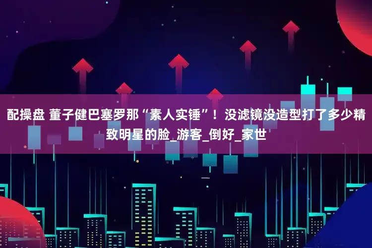 配操盘 董子健巴塞罗那“素人实锤”！没滤镜没造型打了多少精致明星的脸_游客_倒好_家世
