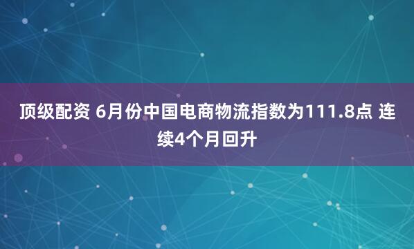 顶级配资 6月份中国电商物流指数为111.8点 连续4个月回升