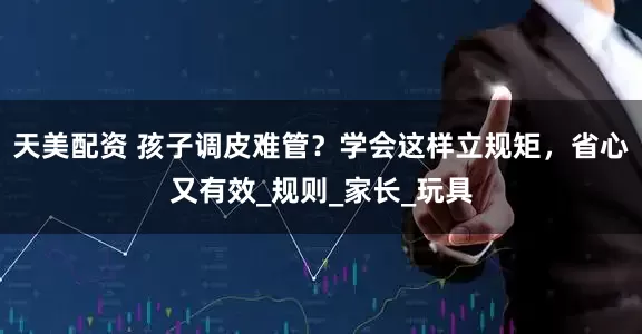 天美配资 孩子调皮难管？学会这样立规矩，省心又有效_规则_家长_玩具