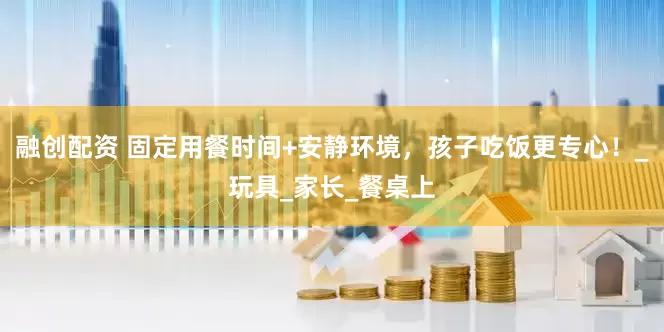 融创配资 固定用餐时间+安静环境，孩子吃饭更专心！_玩具_家长_餐桌上