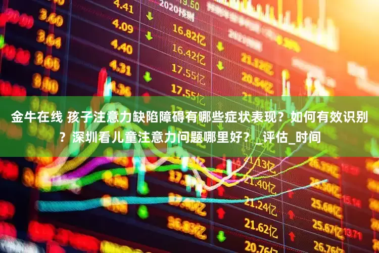 金牛在线 孩子注意力缺陷障碍有哪些症状表现？如何有效识别？深圳看儿童注意力问题哪里好？_评估_时间
