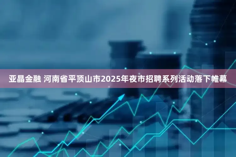 亚晶金融 河南省平顶山市2025年夜市招聘系列活动落下帷幕