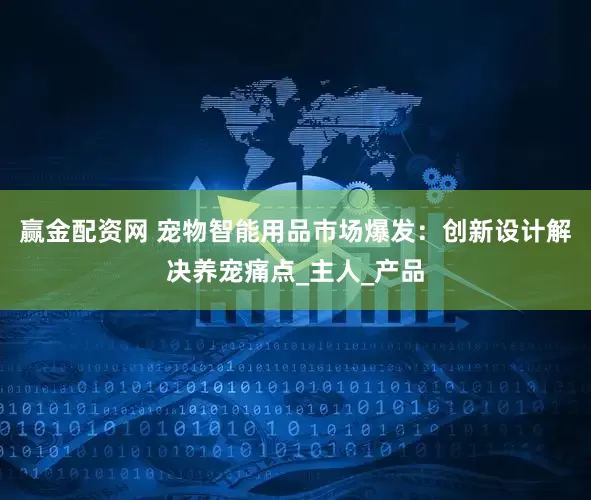 赢金配资网 宠物智能用品市场爆发：创新设计解决养宠痛点_主人_产品