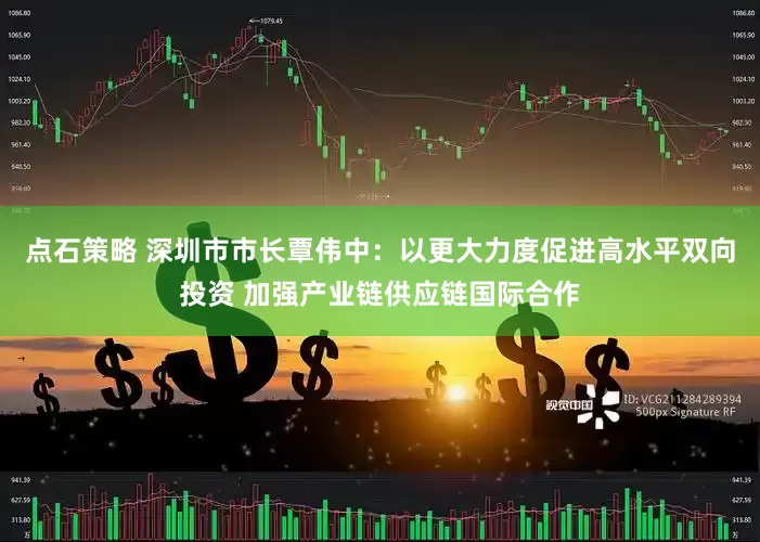 点石策略 深圳市市长覃伟中：以更大力度促进高水平双向投资 加强产业链供应链国际合作