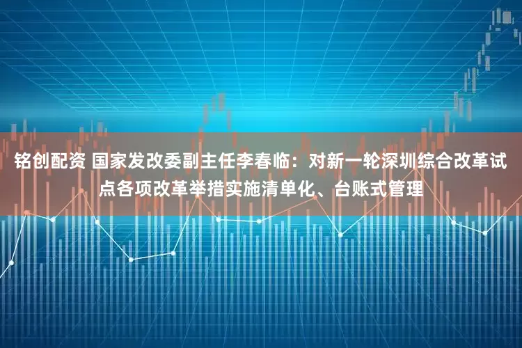 铭创配资 国家发改委副主任李春临：对新一轮深圳综合改革试点各项改革举措实施清单化、台账式管理
