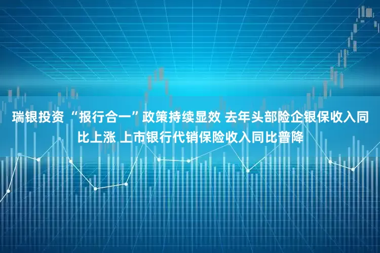 瑞银投资 “报行合一”政策持续显效 去年头部险企银保收入同比上涨 上市银行代销保险收入同比普降