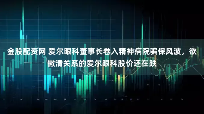 金股配资网 爱尔眼科董事长卷入精神病院骗保风波，欲撇清关系的爱尔眼科股价还在跌