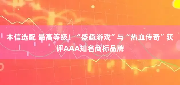 本信选配 最高等级！“盛趣游戏”与“热血传奇”获评AAA知名商标品牌