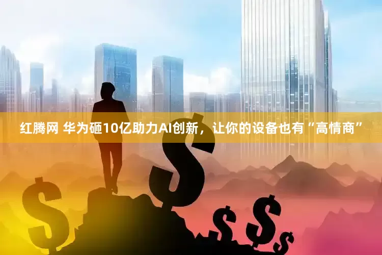 红腾网 华为砸10亿助力AI创新，让你的设备也有“高情商”