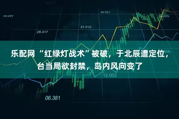乐配网 “红绿灯战术”被破，于北辰遭定位，台当局欲封禁，岛内风向变了