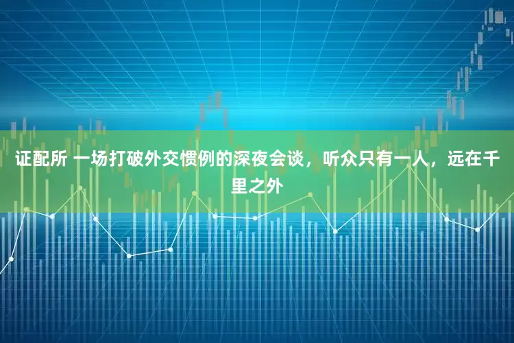 证配所 一场打破外交惯例的深夜会谈，听众只有一人，远在千里之外