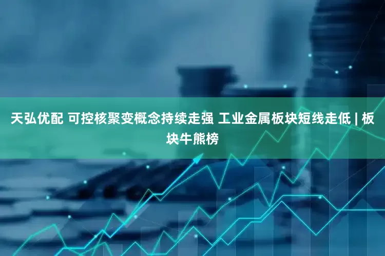 天弘优配 可控核聚变概念持续走强 工业金属板块短线走低 | 板块牛熊榜