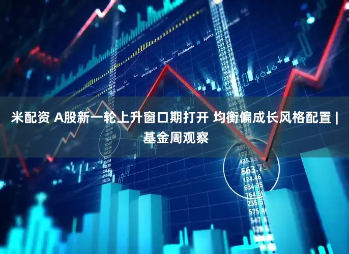 米配资 A股新一轮上升窗口期打开 均衡偏成长风格配置 | 基金周观察