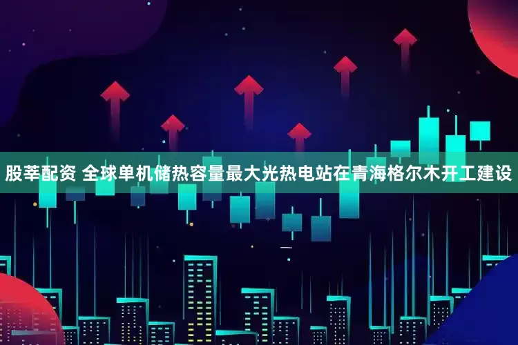 股莘配资 全球单机储热容量最大光热电站在青海格尔木开工建设