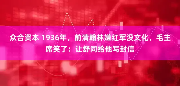 众合资本 1936年，前清翰林嫌红军没文化，毛主席笑了：让舒同给他写封信